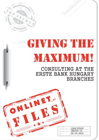TI001
                                                    N /
                                                 DoE 201
                                                        0
                                                I :
TO                                        NrFer N
                                         O d
     P                                 C    O
         SE
              CR
                   ET




          ONL01
               GIVING THE
                MAXIMUM!
                          CONSULTING AT THE
                        ERSTE BANK HUNGARY
                                  BRANCHES




                          E S
         F I L
                               Document type:   CASE STUDY
                               Registered as:   ONL/03-10
                               Date:            09-10-2010
 