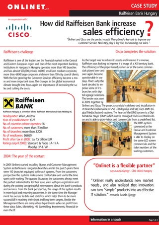 CASE STUDY
                                                                                                                         Raiffeisen Bank Hungary
     in cooperation with :

                                         How did Raiffeisen Bank increase
                                                                                       sales efficiency                                          ?
                                                                        “Onlinet and Cisco are the perfect match. They played a key role to improve our
                                                                                   Customer Service. Now they play a key role in increasing our sales.“


Raiffeisen, s challenge                                                                                               Cisco completes the solution

Raiffeisen is one of the leaders on the financial market in the Central               As the target was to reduce it,s costs and increase it,s revenue,
                                                                                                                           ,
and Eastern European region and one of the most important banking                     Raiffeisen was looking to improve it s image of a XXI century bank.
institutions in Hungary. In Hungary operates more than 140 branches                   The efficiency of the paper-based posters or of the same commer-
and has almost 550,000 private, 40,000 small and medium corporate,                    cials played over and
more than 4400 large corporate and more than 150 city council clients.
              ,                                                                       over again, became
With the fast growing the Customer Services efficiency became a mo-                   questionable in our
re and more important issue. The changes in the global economical                     days. That,s why the
climate brought into focus again the importance of increasing the sa-                 bank decided to im-
                                                                                                       ,
les and cutting the costs.                                                            prove some of it s
                                                                                      branches with digi-
                                                                                      tal signage solutions.
                                                                                      The tender was won
                                                                                      in 2009, together by
                                                                                      Onlinet and Cisco. The projects consists in delivery and installation in
                                                                                      70 branches nationwide of 250 LCD displays and 140 Cisco DMS (Di-
Raiffeisen Hungary is a member of the Raiffeisen International Bank Holding AG        gital Media System) systems. The heart of the DMS system is a Digi-
Headquarter: Wien, Austria                                                            tal Media Player (DMP) which can be managed from a central locati-
Year of establishment: 1927                                                           on and is able to play videos and commercials from a predefined list.
No. of countries where operates: 16                                                                                                     The DMS system
No. of customers: more than 15 million                                                                                                  connected to the
                                                                                                                                        Queue and Customer
No. of branches: more than 3,200
                                                                                                                                        Management System
Nr. of employees: 66,650                                                                                                                is able to display on
Profit after tax in 2008 : ca. 1.5 billion EUR                                                                                          the same LCD screen
Ratings (April 2009): Standard & Poors : A-1 / A                                                                                        commercials and the
                       Moodys : P-1 / A1                                                                                                ticket numbers of the
                                                                                                                                        waiting customers.
2004: The year of the contact

In 2004 Onlinet started installing Queue and Customer Management
System in Raiffeisens Hungarian branches and in the past 5 years there
                                                                                                 “Onlinet is a flexible partner“
were 140 branches equipped with such systems. From the customers                                                 says Laszlo Gyorgy - CEO, CISCO Hungary
perspective the systems makes more comfortable and useful the time
spent with waiting. The queues dissapear, the customers always meet
the perfect administrator for their case, even with pre-registration and                      “ Onlinet really understands new market
during the waiting can get useful informations about the bank,s products                      needs , and also realized that innovation
and services. From the bank perspective, the usage of the system results                      can turn "simple" products into an effective
in more loyal and returning customers. In the same time the Manage-
ment has access to data and statistics which helps them to be more                            IT solution.“ remarks Laszlo Gyorgy
successfull in reaching their short and long-term targets. Beside the
Management there are many other departments who can profit from
these data: Sales, Marketing, HR, Controlling, Investments, Financial or
even the IT.


                                                                                              Information in a touch                                  Page 1 of 2
 