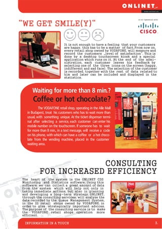 www.onlinet.eu




                                                                          in co-operation with:


“WE GET SMILE(Y)“

                              It is not enough to have a feeling that your customers
                              are happy, this has to be a matter of fact.From now on,
                              every retail shop owned by VODAFONE, will measure and
                              record the customers „level of satisfaction“. This is
                              done by a desktop touchscreen kiosk and a special
                              application which runs on it. At the end of the admi-
                              nistration, each customer leaves his feedback by
                              selecting one of the three icons on the screen (happy,
                              indifferent and sad face). The selection of the customer
                              is recorded, together with the rest of data related to
                              him and later can be included and displayed in the
                              statistics.



       Waiting for more than 8 min.?
       Coffee or hot chocolate?
            The VODAFONE retail shop, operating in the Alle Mall
    in Budapest, treat his customers who has to wait more than
    usual, with something unique. At the ticket dispenser termi-
    nal after selecting a service, each customer can enter his
    mobile number on the touchscreen. If someone has to wait
    for more than 8 min., in a text message, will receive a code
    on his phone, with which can have a coffee or a hot choco-
    late from the vending machine, placed in the customer
    waiting area.




                         CONSULTING
            FOR INCREASED EFFICIENCY
 The heart of the system is the ONLINET CDS
 Monitoring and Statistics software. Using this
 software we can collect a great amount of data



                         S
 from the system which will help not only in
 taking immediate actions, but also in planning



                       E
 and developing a long-term strategy. ONLINET,
 through the consulting services, will analyze the


    L
 data recorded by the Queue Management System,



  I
 in the 22 retail shops owned by VODAFONE, in
 order to give strategically important advices.


FThe purpose of the consulting service is to make
 the VODAFONE retail shops operation more
 efficient.

  INFORMATION IN A TOUCH                                                                   3.
 
