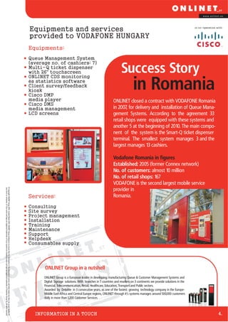 www.onlinet.eu




                                                                                                                                                                                                Equipments and services                                                                                                   in co-operation with:



                                                                                                                                                                                                provided to VODAFONE HUNGARY
                                                                                                                                                                                                Equipments:
                                                                                                                                                                                                Queue Management System
                                                                                                                                                                                                (average no. of cashiers: 7)
                                                                                                                                                                                                Multi-Q ticket dispenser
                                                                                                                                                                                                with 26" touchscreen
                                                                                                                                                                                                ONLINET CDS monitoring
                                                                                                                                                                                                                                                                   Success Story
                                                                                                                                                                                                és statistics software
                                                                                                                                                                                                Client survey/feedback
                                                                                                                                                                                                kiosk
                                                                                                                                                                                                Cisco DMP
                                                                                                                                                                                                                                                                             in Romania
                                                                                                                                                                                                media player                                                 ONLINET closed a contract with VODAFONE Romania
                                                                                                                                                                                                Cisco DMS
                                                                                                                                                                                                media management                                             in 2007, for delivery and installation of Queue Mana-
                                                                                                                                                                                                LCD screens                                                  gement Systems. According to the agreement 33
                                                                                                                                                                                                                                                             retail shops were equipped with these systems and
                                                                                                                                                                                                                                                             another 5 at the beginning of 2010. The main compo-
                                                                                                                                                                                                                                                             nent of the system is the Smart-Q ticket dispenser
                                                                                                                                                                                                                                                             terminal. The smallest system manages 3 and the
                                                                                                                                                                                                                                                             largest manages 13 cashiers.

                                                                                                                                                                                                                                                             Vodafone Romania in figures
                                                                                                                                                                                                                                                             Established: 2005 (former Connex network)
                                                                                                                                                                                                                                                             No. of customers: almost 10 million
                                                                                                                                                                                                                                                             No. of retail shops: 167
                                                                                                                                                                                                                                                             VODAFONE is the second largest mobile service
© Copyright ONLINET Group 2010. Created March 2010. ONLINET Group endeavours to ensure that the information in this document is correct and fairly stated, but does not accept liability for




                                                                                                                                                                                                                                                             provider in
any errors or omissions. © Cisco name and logo are registered trademarks of Cisco Systems Inc.Vodafone name and logo are registered trademarks of Vodafone Group Plc. All rights reserved.




                                                                                                                                                                                                Services:                                                    Romania.

                                                                                                                                                                                                Consulting
                                                                                                                                                                                                Site survey
                                                                                                                                                                                                Project management
                                                                                                                                                                                                Installation
                                                                                                                                                                                                Training
                                                                                                                                                                                                Maintenance
                                                                                                                                                                                                Support
                                                                                                                                                                                                Helpdesk
                                                                                                                                                                                                Consumables supply




                                                                                                                                                                                                      ONLINET Group in a nutshell


                                                                                                                                                                                                                               E S
                                                                                                                                                                                                      ONLINET Group is a European leader in developing, manufacturing Queue & Customer Management Systems and




                                                                                                                                                                                               F I L  Digital Signage solutions. With branches in 7 countries and resellers on 3 continents we provide solutions in the
                                                                                                                                                                                                      Financial, Telecommunication, Retail, Healthcare, Education, Transport and Public sectors.
                                                                                                                                                                                                      Awarded by Deloitte in 3 consecutive years, as one of the fastest growing technology company in the Europe-
                                                                                                                                                                                                      Middle East-Africa and Central Europe regions, ONLINET through it’s systems manages around 500,000 customers
                                                                                                                                                                                                      daily in more than 1,200 Customer Services.



                                                                                                                                                                                                  INFORMATION IN A TOUCH                                                                                                                   4.
 