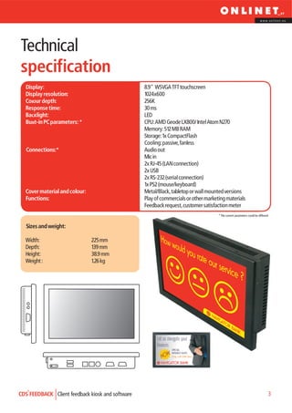 www.onlinet.eu




Technical
specification
  Display:                                        8.9" WSVGA TFT touchscreen
  Display resolution:                             1024x600
  Colour depth:                                   256K
  Response time:                                  30 ms
  Backlight:                                      LED
  Built-in PC parameters: *                       CPU: AMD Geode LX800/ Intel Atom N270
                                                  Memory: 512 MB RAM
                                                  Storage: 1x CompactFlash
                                                  Cooling: passive, fanless
   Connections:*                                  Audio out
                                                  Mic in
                                                  2x RJ-45 (LAN connection)
                                                  2x USB
                                                  2x RS-232 (serial connection)
                                                  1x PS2 (mouse/keyboard)
  Cover material and colour:                      Metal/Black, tabletop or wall mounted versions
  Functions:                                      Play of commercials or other marketing materials
                                                  Feedback request, customer satisfaction meter
                                                                                     * The current parameters could be different


   Sizes and weight:

  Width:                       225 mm
  Depth:                       139 mm
  Height:                      38.9 mm
  Weight :                     1.26 kg




                                                        Let us navigate your
                                                        finances
                                                                  SPECIAL

                                                          NOW Only until 25th Dec!
                                                              INTEREST RATE!


                                                          NAVIGATOR BANK




CDS FEEDBACK Client feedback kiosk and software                                                                                3
 