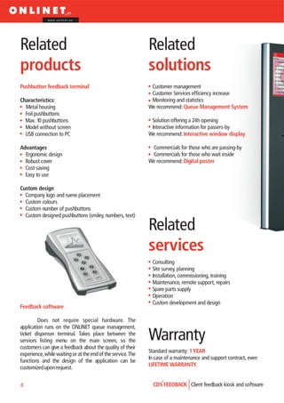 www.onlinet.eu




Related                                                       Related
products                                                      solutions
Pushbutton feedback terminal                                   Customer management
                                                               Customer Services efficiency increase
Characteristics:                                               Monitoring and statistics
  Metal housing                                               We recommend: Queue Management System
  Foil pushbuttons
  Max. 10 pushbuttons                                          Solution offering a 24h opening
  Model without screen                                         Interactive information for passers-by
  USB connection to PC                                        We recommend: Interactive window display

Advantages                                                     Commercials for those who are passing-by
  Ergonomic design                                             Commercials for those who wait inside
  Robust cover                                                We recommend: Digital poster
  Cost saving
  Easy to use

Custom design
  Company logo and name placement
  Custom colours
  Custom number of pushbuttons
  Custom designed pushbuttons (smiley, numbers, text)

                                                              Related
                                                              services
                                                               Consulting
                                                               Site survey, planning
                                                               Installation, commissioning, training
                                                               Maintenance, remote support, repairs
                                                               Spare parts supply
                                                               Operation
                                                               Custom development and design
Feedback software

         Does not require special hardware. The
application runs on the ONLINET queue management,
ticket dispenser terminal. Takes place between the
services listing menu on the main screen, so the              Warranty
customers can give a feedback about the quality of their
                                                              Standard warranty: 1 YEAR
experience, while waiting or at the end of the service. The
                                                              In case of a maintenance and support contract, even
functions and the design of the application can be
                                                              LIFETIME WARRANTY.
customized upon request.


4                                                               CDS FEEDBACK Client feedback kiosk and software
 