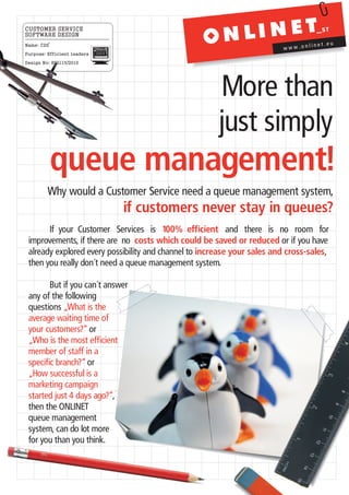 CUSTOMER SERVICE
SOFTWARE DESIGN
Name: CDS                                                                           inet.eu
                                                                          www.onl
Purpose: Efficient leaders
                             0110-1001-00
                             11-0001-1000
                             0010-0111-11




Design No: 892115/2010




                                                           More than
                                                           just simply
            queue management!
         Why would a Customer Service need a queue management system,
                                            if customers never stay in queues?
       If your Customer Services is 100% efficient and there is no room for
 improvements, if there are no costs which could be saved or reduced or if you have
 already explored every possibility and channel to increase your sales and cross-sales,
 then you really don´t need a queue management system.

        But if you can´t answer
 any of the following
 questions „What is the
 average waiting time of
 your customers?“ or
 „Who is the most efficient
 member of staff in a
 specific branch?“ or
 „How successful is a
 marketing campaign
 started just 4 days ago?“,
 then the ONLINET
 queue management
 system, can do lot more
 for you than you think.
 