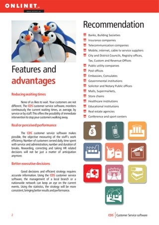 www.onlinet.eu




                                                                Recommendation
                                                                 Banks, Building Societies
                                                                 Insurance companies
                                                                 Telecommunication companies
                                                                 Mobile, internet, cable tv service suppliers
                                                                 City and District Councils, Registry offices,
                                                                 Tax, Custom and Revenue Offices
                                                                 Public utility companies
Features and                                                     Post offices
                                                                 Embassies, Consulates

advantages                                                       Governmental institutions
                                                                 Solicitor and Notary Public offices
                                                                 Malls, Supermarkets,
Reducing waiting times                                           Store chains
         None of us likes to wait. Your customers are not        Healthcare institutions
different. The CDS customer service software, monitors           Educational institutions
continuously the current waiting times, as average, by
                                                                 Real estate agencies
service or by staff. This offers the possibility of immediate
intervention to stop your customers walking away.                Conference and sport centers

Real or perceived performance

         The CDS customer service software makes
possible, the objective measuring of the staff´s work
efficiency. Number of customers served daily, time spent
with service and administration, number and duration of
breaks. Rewarding, correcting and taking HR related
decisions will not be just a matter of anticipation
anymore.

Better executive decisions

        Good decisions and efficient strategy requires
accurate information. Using the CDS customer service
software, the management of a local branch or a
nationwide network can keep an eye on the current
events. Using the statistics, the strategy will be more
consistent, bringing better results and performance.




2                                                                                CDS Customer Service software
 