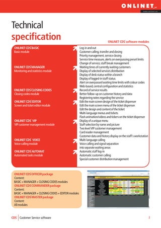 www.onlinet.eu




Technical
specification                                                               ONLINET CDS software modules
 ONLINET CDS BASIC                                  Log-in and out
 Basic module                                       Customer calling, transfer and closing
                                                    Priority management, service closing
                                                    Service time measure, alerts on overpassing preset limits
                                                    Change of service, staff break management
 ONLINET CDS MANAGER                                Waiting times of currently waiting customers
 Monitoring and statistics module                   Display of selected services distribution
                                                    Display of desk status within a branch
                                                    Display of logged-in staff status
                                                    Alert on overpassed waiting time limits with colour codes
                                                    Web-based, central configuration and statistics
 ONLINET CDS CLOSING CODES                          Record of service results
 Closing codes module                               Better follow-up on customer history and data
                                                    Registering notes regarding the service
  ONLINET CDS EDITOR                                Edit the main screen design of the ticket dispenser
  Screen and ticket editor module                   Edit the main screen menu of the ticket dispenser
                                                    Edit the design and content of the ticket
                                                    Multi-language menus and tickets
                                                    Flash animation/videos and tickers on the ticket dispenser
  ONLINET CDS VIP                                   Display of a unique menu
  VIP customer management module                    Staff selection by name and picture
                                                    Two level VIP customer management
                                                    Card reader management
                                                    Customer data and history display on the staff´s workstation
  ONLINET CDS VOICE                                 Multi-language calling
  Voice calling module                              Voice calling and signal separation
                                                    into separate waiting areas
 ONLINET CDS AUTOMAT                                Automatic staff log-in
 Automated tasks module                             Automatic customer calling
                                                    Special customer distribution management



 ONLINET CDS OFFICER package
 Content:
 BASIC + MANAGER + CLOSING CODES modules
 ONLINET CDS COMMANDER package
 Content:
 BASIC + MANAGER + CLOSING CODES + EDITOR modules
 ONLINET CDS MASTER package
 Content:
 All modules


CDS Customer Service software                                                                                      3
 
