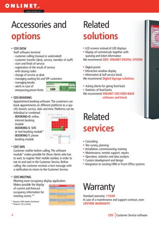 www.onlinet.eu




Accessories and                                              Related
options                                                      solutions
    CDS DESK                                                  LCD screens instead of LED displays
    Staff software terminal                                   Display of commercials together with
    - customer calling (manual or automated)                  queuing and ticket information
    - customer transfer (desk, service, member of staff)     We recommend: ODS- ONLINET DIGITAL SYSTEM
    - start and finish of service
    - registration of the result of service                   Digital poster
      with closing codes                                      Interactive window display
    - change of service at desk                               Information & Self-service kiosk
    - managing waiting list and VIP customers                We recommend: Digital Signage solutions
    - managing breaks
    - alerts in case of                                       Asking clients for giving feed-back
      overpassing preset limits                               Statistics of feed-backs
                                                             We recommend: ONLINET CDS FEED-BACK
    CDS BOOKING                                                                software and kiosk
    Appointment booking software. The customers can
    book appointments on different platforms to a spe-
    cific branch, service, date and time. Platforms can be
    individual or combined.
    - BOOKING-O: online,
      internet booking                                       Related
      module
    - BOOKING-S: SMS
      or text booking module*                                services
    - BOOKING-T: phone
      booking module
                                                              Consulting
    CDS SMS                                                   Site survey, planning
    Customer notifier before calling. The software            Installation, commissioning, training
    module* makes possible for those clients who has          Maintenance, remote support, repairs
    to wait, to register their mobile number, in order to     Operation, statistics and data analysis
    not sit and wait in the Customer Service. Before          Custom development and design
    calling, the customer receives a text message with        Integration to existing CRM or Front-Office systems
    a notification to return to the Customer Service.

    CDS MEETING
    Meeting room occupancy display application.
    Makes possible the display
    of current and forecast
    occupancy information for
                                                             Warranty
    meeting rooms.**                                         Standard warranty: 1 YEAR
* Requires GSM adaptor (hardware)
                                                             In case of a maintenance and support contract, even
** Requires LCD screen(s)                                    LIFETIME WARRANTY.


4                                                                                 CDS Customer Service software
 