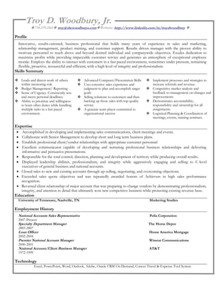 Troy D. Woodbury, Jr.
          770.279.2561 troy@thewoodburys.comWebsite: http://www.linkedin.com/in/troydwoodbury 

Profile
  Innovative, results-oriented, business professional that holds many years of experience in sales and marketing,
  relationship management, product training, and customer support. Results driven manager with the proven ability to
  motivate personnel to reach above and beyond desired individual and companywide objectives. Exudes dedication to
  maximize profits while providing impeccable customer service and generates an atmosphere of exceptional employee
  morale. Employs the ability to interact with customers in a fast paced environment, sometimes under pressure, remaining
  flexible, proactive, resourceful and efficient, with a high level of integrity and professionalism.
Skills Summary

 Leads and directs work of others         Advanced Computer/Presentation Skills      Implement processes and strategies to
  within mentoring role                    Uses extensive sales experience and         increase referrals and revenue.
 Budget Management/ Reporting              judgment to plan and accomplish target     Competitive market analysis and
 Sense of Urgency. Consistently sets       goals                                       feedback to management on changes and
  and meets personal deadlines.            Selling solutions to customers and then     improvements
 Ability to prioritize and willingness     backing up those sales with top-quality    Demonstrates accountability,
  to learn other duties while handling      service                                     responsibility and ownership for all
  multiple tasks in a fast paced           A genuine team player committed to          assignments.
  environment.                              organizational success                     Logistical Planning & Coordination of
                                                                                        meetings, events, training seminars.

Expertise
    Accomplished in developing and implementing sales communications, client meetings and events.
    Collaborate with Senior Management to develop short and long term business plans.
    Establish professional client/vendor relationships with appropriate customer personnel
    Excellent communicator capable of developing and nurturing professional business relationships and delivering
     informative and persuasive presentations.
    Responsible for the total control, direction, planning and development of territory while producing overall results.
    Displayed leadership abilities, professionalism, and integrity while aggressively engaging and selling to C-level
     executives of general business and national accounts.
    Closed sales to new and existing accounts through up-selling, negotiating, and overcoming objections.
    Exceeded sales quota objectives and was repeatedly awarded honors of Achievers in high sales performance
     recognition.
    Reversed client relationship of major account that was preparing to change vendors by demonstrating professionalism,
     integrity, and attention to detail that ultimately won new competitive business while protecting existing revenue base.
Education
  University of Tennessee, Nashville, TN                                               Marketing Studies

Employment History
  National Accounts Sales Representative                                                Pella Corporation
  2007-Present
  Specialty Department Manager                                                         The Home Depot
  2005-2007
  Loan Officer                                                                         Home America Mortgage
  2002-2004
  Premier National Account Manager                                                     Winstar Communications
  2000-2001
  National Account/Client Business Manager                                             AT&T
  1972-1999

Technology
              Excel, PowerPoint, Word, Outlook, Adobe, Oracle CRM On Demand, Concur Travel & Expense Tool System
 