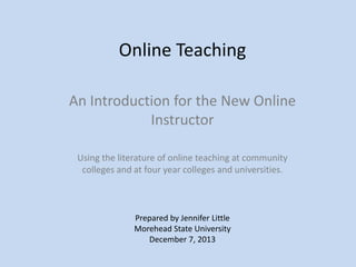 Online Teaching
An Introduction for the New Online
Instructor
Using the literature of online teaching at community
colleges and at four year colleges and universities.

Prepared by Jennifer Little
Morehead State University
December 7, 2013

 