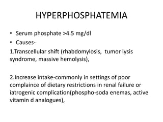 HYPERPHOSPHATEMIA
• Serum phosphate >4.5 mg/dl
• Causes-
1.Transcellular shift (rhabdomylosis, tumor lysis
syndrome, massive hemolysis),
2.Increase intake-commonly in settings of poor
complaince of dietary restrictions in renal failure or
iatrogenic complication(phospho-soda enemas, active
vitamin d analogues),
 