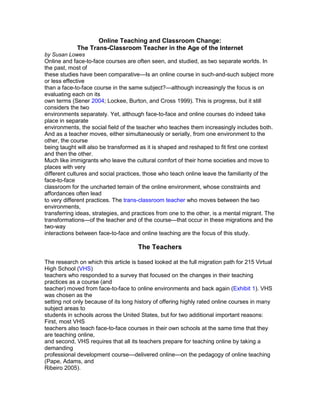 Online Teaching and Classroom Change:<br />The Trans-Classroom Teacher in the Age of the Internet<br />by Susan Lowes<br />Online and face-to-face courses are often seen, and studied, as two separate worlds. In the past, most of<br />these studies have been comparative—Is an online course in such-and-such subject more or less effective<br />than a face-to-face course in the same subject?—although increasingly the focus is on evaluating each on its<br />own terms (Sener 2004; Lockee, Burton, and Cross 1999). This is progress, but it still considers the two<br />environments separately. Yet, although face-to-face and online courses do indeed take place in separate<br />environments, the social field of the teacher who teaches them increasingly includes both.<br />And as a teacher moves, either simultaneously or serially, from one environment to the other, the course<br />being taught will also be transformed as it is shaped and reshaped to fit first one context and then the other.<br />Much like immigrants who leave the cultural comfort of their home societies and move to places with very<br />different cultures and social practices, those who teach online leave the familiarity of the face-to-face<br />classroom for the uncharted terrain of the online environment, whose constraints and affordances often lead<br />to very different practices. The trans-classroom teacher who moves between the two environments,<br />transferring ideas, strategies, and practices from one to the other, is a mental migrant. The<br />transformations—of the teacher and of the course—that occur in these migrations and the two-way<br />interactions between face-to-face and online teaching are the focus of this study.<br />The Teachers<br />The research on which this article is based looked at the full migration path for 215 Virtual High School (VHS)<br />teachers who responded to a survey that focused on the changes in their teaching practices as a course (and<br />teacher) moved from face-to-face to online environments and back again (Exhibit 1). VHS was chosen as the<br />setting not only because of its long history of offering highly rated online courses in many subject areas to<br />students in schools across the United States, but for two additional important reasons: First, most VHS<br />teachers also teach face-to-face courses in their own schools at the same time that they are teaching online,<br />and second, VHS requires that all its teachers prepare for teaching online by taking a demanding<br />professional development course—delivered online—on the pedagogy of online teaching (Pape, Adams, and<br />Ribeiro 2005).<br />As part of their professional development, new VHS teachers either create new courses or, with increasing<br />frequency as the catalogue is built, take ownership of existing courses by adapting them to fit their own<br />knowledge base and teaching styles. VHS courses are asynchronous, but students follow a weekly schedule<br />and are expected to communicate with each other in the discussion forums. VHS courses are developed<br />using the principles of backward design, an approach to curriculum development that is more familiar to<br />elementary than to middle- or high-school teachers. In terms of online pedagogy, VHS professional<br />development emphasizes student-centered teaching; collaborative, problem-based learning; small-group<br />work; and authentic, performance-based assessment. About two-thirds of those who responded to the survey<br />reported that they were already familiar with these concepts and practices, but only a third were familiar with<br />the principles of backward design.<br />Creating the Online Course<br />VHS does not allow a teacher to simply import a face-to-face course wholesale into the online environment.<br />As teachers adapt their courses for the online environment, they are forced to reexamine the course design,<br />reconsider curriculum strategies, and make many decisions about what to take out and what to keep, what to<br />add and what to substitute. Whether the teachers are already using the kinds of pedagogies advocated by<br />VHS or have learned them in the professional development course, their finished courses are the result of<br />intensive reflection and look very different from the courses they have been teaching face-to-face. As one<br />VHS teacher described it, quot;
By developing my course, I have had the opportunity to introspectively analyze<br />what I am teaching, why I teach the way I do, and how I can change and improve my communication with<br />studentsquot;
 (quoted in Pape, Adams, and Ribeiro 2005, 125).<br />The survey asked the teachers about the changes they had made in adapting to the online classroom. Some<br />were the kinds of changes that might be expected in the move to an online venue: For instance, almost<br />everyone added online (Internet-based) readings and took out or replaced textbook readings, quizzes, and<br />worksheets. Other changes were in line with the constructivist approach that VHS encourages, including<br />adding whole-class discussions, group projects or assignments, debates, and peer reviews. All the survey<br />respondents required their students to use the discussion forums, and almost all reported that their courses<br />included multiweek projects (98%), collaborative group work (95%), and peer reviews (84%), while 69%<br />reported that they had their students complete multimedia assignments.<br />Teaching the Online Course<br />While creating an online course is challenging, it is the teaching of the course that leads teachers to<br />reexamine some of the fundamental differences between the two classroom cultures. As teachers migrate to<br />the online environment, they find that a whole host of issues—including teacher-student and student-student<br />communication, the extent and nature of reflection, student accountability, and assessment—must be<br />approached differently than they are in the face-to-face classroom. Teaching the online course led these<br />teachers to develop ways to communicate with students they could not see, to find ways to know if they were<br />meeting their students' needs, and to assess whether, and what, students had learned.<br />The responses to an open-ended survey question about the major challenges of teaching online fell into six<br />categories, phrased here as the questions that the teachers asked themselves:<br />• How do teachers teach without personal communication? In the online environment, teachers struggled<br />to work out ways to reach and evaluate students when they could not interact with them face to face on<br />• How do teachers provide instructions that are clear enough? Online teachers also contended with a<br />slightly different issue in terms of teacher-student communication: how to provide instructions that were<br />sufficiently explicit that students could follow them. This was a particular concern for those teachers<br />whose face-to-face courses had a hands-on aspect <br />• How do teachers know when their students are confused? In face-to-face classrooms, teachers know if<br />their students are confused by their questions or by the looks on their faces, but in online courses this<br />type of just-in-time assessment has to be done through text, which presented some challenges <br />• How do teachers get all students to participate? These teachers were concerned about making sure<br />that all students participated in the discussions and that student-student communications, particularly in<br />the discussion forums, were meaningful learning experiences <br />• How do teachers manage pacing and scaffolding? Some of the respondents were concerned with the<br />loss of flexibility in course organization that was the result of planning an entire course ahead of time (a<br />VHS requirement) so that they could not adapt on a just-in-time basis to the student population. This<br />concern surfaced in their descriptions of their struggles with how to pace the course, how to break it into<br />manageable pieces, how to provide scaffolding, and how to organize groups <br />• How do teachers know if students are learning? Many teachers were concerned about how to assess<br />http://www.innovateonline.info/index.php?view=article&id=446<br />whether their online students had learned what the teachers wanted them to learn <br />Teaching Face-to-Face After Teaching Online<br />About 75% of those who had taught online took the final step in the migrant journey and returned to teach in<br />the face-to-face classroom subsequent to their online teaching experiences. The combination of the VHS<br />professional development course with what they had learned from the constraints and opportunities afforded<br />by the online environment led many of these teachers to transform their face-to-face courses in terms of both<br />content and pedagogy.<br />What Changed and Who Changed?<br />Although we had a general idea, from anecdotal reports and interviews, that teachers did make changes<br />when they went back to the face-to-face classroom, and although about 75% of the 158 responding teachers<br />who taught both online and face-to-face reported that teaching online had a positive impact on their<br />face-to-face teaching, we wanted to learn more about exactly what had changed <br />The most frequent changes (defined as those made by 60% or more the respondents) involved course<br />design or redesign, including eliminating lessons that now seemed poorly designed, designing or redesigning<br />lessons using backward design principles, and adding lessons or units from the online course. In addition,<br />those who made the most changes also reported that they had added peer reviews to their face-to-face<br />courses and that they were now providing more detailed instructions.<br />The second most frequent set of changes (those made by between 40% and 60% of respondents) involved<br />the transfer of a range of strategies learned from teaching online to the face-to-face classroom, most of which<br />revolved around fostering better communication. These strategies included changing how groups were<br />organized, requiring class contributions from all students, providing more timely feedback, providing more<br />written instructions, using class time more efficiently, and providing additional ways to communicate with<br />students. The changes made by less than 40% of the respondents tended to be in the area of adding<br />multimedia; these kinds of changes were less common presumably because it can be difficult for teachers to<br />access the resources necessary to make these changes.<br />Those who reported making the most changes taught math, science, social science, and foreign languages,<br />while those teaching computer science or programming reported making the fewest changes. English<br />language arts, art, and art history teachers were in the middle of the ranks of changers <br /> It seems possible that the teachers in the first four disciplines made the most changes either because these are<br />particularly difficult subjects to adapt to the online environment and so require a lot of rethinking (math,<br />science, foreign language) or because the online environment opens up the range of resources available<br />(i.e., social science, which was primarily history). Computer science teachers, on the other hand, struggled to<br />adapt their courses to a more constructivist format but found it very difficult to do so and tended to make<br />fewer changes as a result.<br />In a series of open-ended questions, teachers were asked to expand on four areas where the constraints and<br />affordances of the online environment are particularly salient and thus seem likely to affect subsequent<br />classroom practice. Although these were described as optional questions (and were at the end of a very long<br />survey), between 80% and 85% of those who had taught face-to-face after teaching online responded. The<br />four areas were class participation, independent learning, questioning techniques, and<br />metacognition/reflection.<br />Class Participation<br />In online classes, full participation in discussions can be mandated by requiring a certain number of posts<br />each week or by requiring that students respond to one another's posts. The teacher can easily monitor the<br />quantity and quality of the participation, including who is participating, when, and how often. This is more<br />difficult in a face-to-face classroom and is a particularly knotty issue when it comes to group work and<br />collaborative projects. For many of these teachers, teaching online had raised their awareness of the issue of<br />participation and led them to devise ways of encouraging it in their face-to-face classrooms <br />Independent Learning<br />To be successful in online courses, students need to be self-motivated, well-organized, independent learners;<br />at the same time, taking online courses can help students develop these characteristics. In addition, students<br />cannot rely on their charm or parental intervention to help them negotiate over late assignments or poor work.<br />For these teachers, teaching online led to a subtle but potentially far-reaching shift in their attitudes toward<br />their face-to-face students, as teaching online made them realize that they could require more independent<br />work. This realization was accompanied by a shift to a more learner-centered pedagogy in the face-to-face<br />classroom <br />Questioning Techniques<br />To work well, online discussion forums need thoughtful facilitation, including careful attention to how<br />questions are asked. Teachers wrote about how they imported what they had learned about asking questions<br />into their face-to-face classrooms. They also wrote that they were now more confident using open-ended<br />questions with their students and were less likely to provide answers. Others linked this shift to larger<br />changes in pedagogical approach, including a reduction in the amount of time spent lecturing and a shift to a<br />facilitator role <br />Metacognition/Reflection<br />Another affordance of the online environment is the time for thought or reflection allowed by the<br />asynchronous nature of the discussion forum. Although posts can certainly be composed off the cuff, in<br />general the fact that they are written and often graded forces students to think before they write. In addition,<br />well-constructed questions can lead to reflective answers. Most of the teachers who reported changes in this<br />area wrote about how they were now building more time for reflection into assignments in their face-to-face<br />classrooms—not only in writing assignments, but in oral discussions as well .<br />Conclusion<br />While there is now a considerable literature on the characteristics of successful online courses and on how to<br />bring good pedagogy into the online learning environment, there is as yet little research on the effect of<br />teaching online on teachers and even less on how teaching online can shape teaching in the face-to-face<br />classroom. This study, although preliminary and confined to one setting, suggests that the trans-classroom<br />teacher's migratory journey to and from the online classroom can transform that teacher's face-to-face<br />classroom practice in subtle and important ways.<br />At the same time, this work raises a number of questions, some for future research and some with practical<br />implications. One question is central to a better understanding of what an online classroom is and how it<br />works: How much of the change that these teachers reported can be attributed to the general constraints and<br />affordances of the online environment—particularly distance and asynchronicity—and how much to other<br />factors, such as the specifics of the VHS model of virtual schooling, the VHS approach to professional<br />http://www.innovateonline.info/index.php?view=article&id=446<br />development, or even the self-selected nature of this group of teachers? It seems likely that the professional<br />development experience was particularly important, but more research is needed to see if these findings hold<br />true for other online teachers.<br />Finally, there are practical questions that are worth considering as the field of online teaching grows. Can we,<br />and should we, find ways to develop more trans-classroom teachers or to make nascent trans-classroom<br />teachers more so, by encouraging more teachers to teach in both venues and by encouraging online<br />teachers to reflect on the changes they make when teaching online? Can we, and should we, deliberately find<br />ways to encourage the transfer of successful aspects of online pedagogy back to the face-to-face classroom,<br />capitalizing on what these trans-classroom teachers have learned by treating them as resources for their<br />face-to-face classroom counterparts? This research, exploratory though it is, suggests that giving more<br />teachers the opportunity to teach online, as well as deliberately encouraging those who do teach online to<br />share what they have learned with their fellow classroom teachers, provides an opportunity to strengthen<br />teaching in both environments.<br />