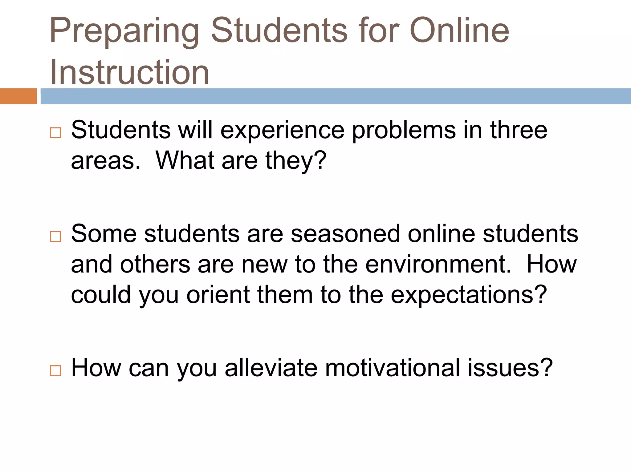 Preparing Students for Online
Instruction
   Students will experience problems in three
    areas. What are they?

   Some students are seasoned online students
    and others are new to the environment. How
    could you orient them to the expectations?

   How can you alleviate motivational issues?
 