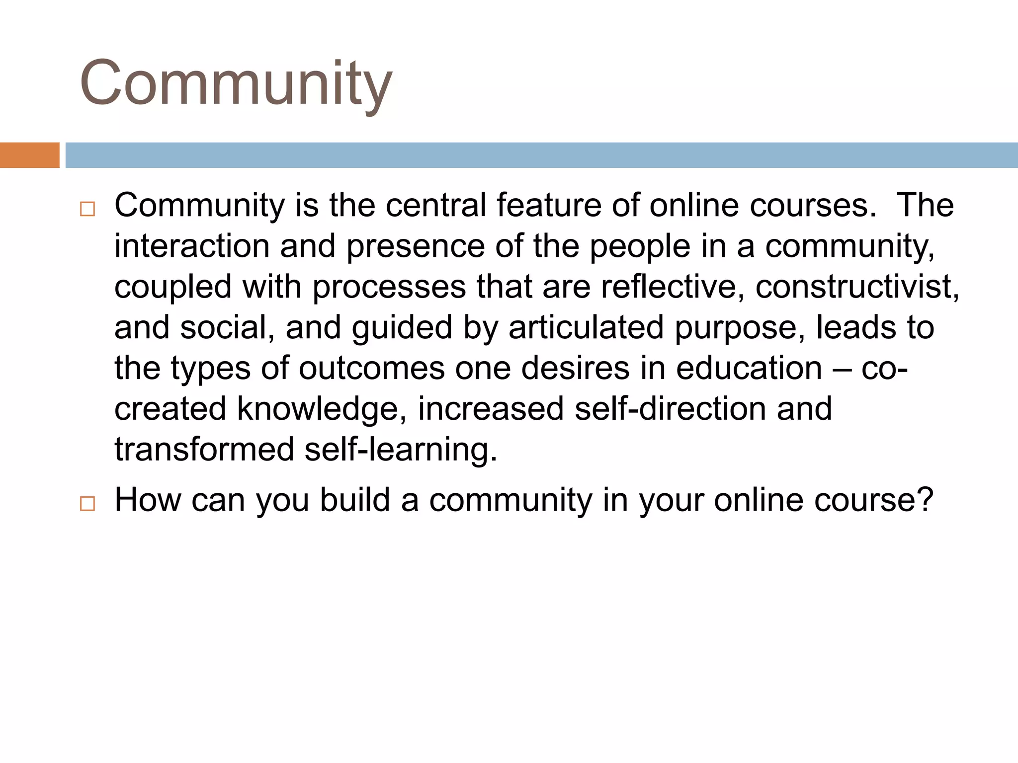 Community
   Community is the central feature of online courses. The
    interaction and presence of the people in a community,
    coupled with processes that are reflective, constructivist,
    and social, and guided by articulated purpose, leads to
    the types of outcomes one desires in education – co-
    created knowledge, increased self-direction and
    transformed self-learning.
   How can you build a community in your online course?
 