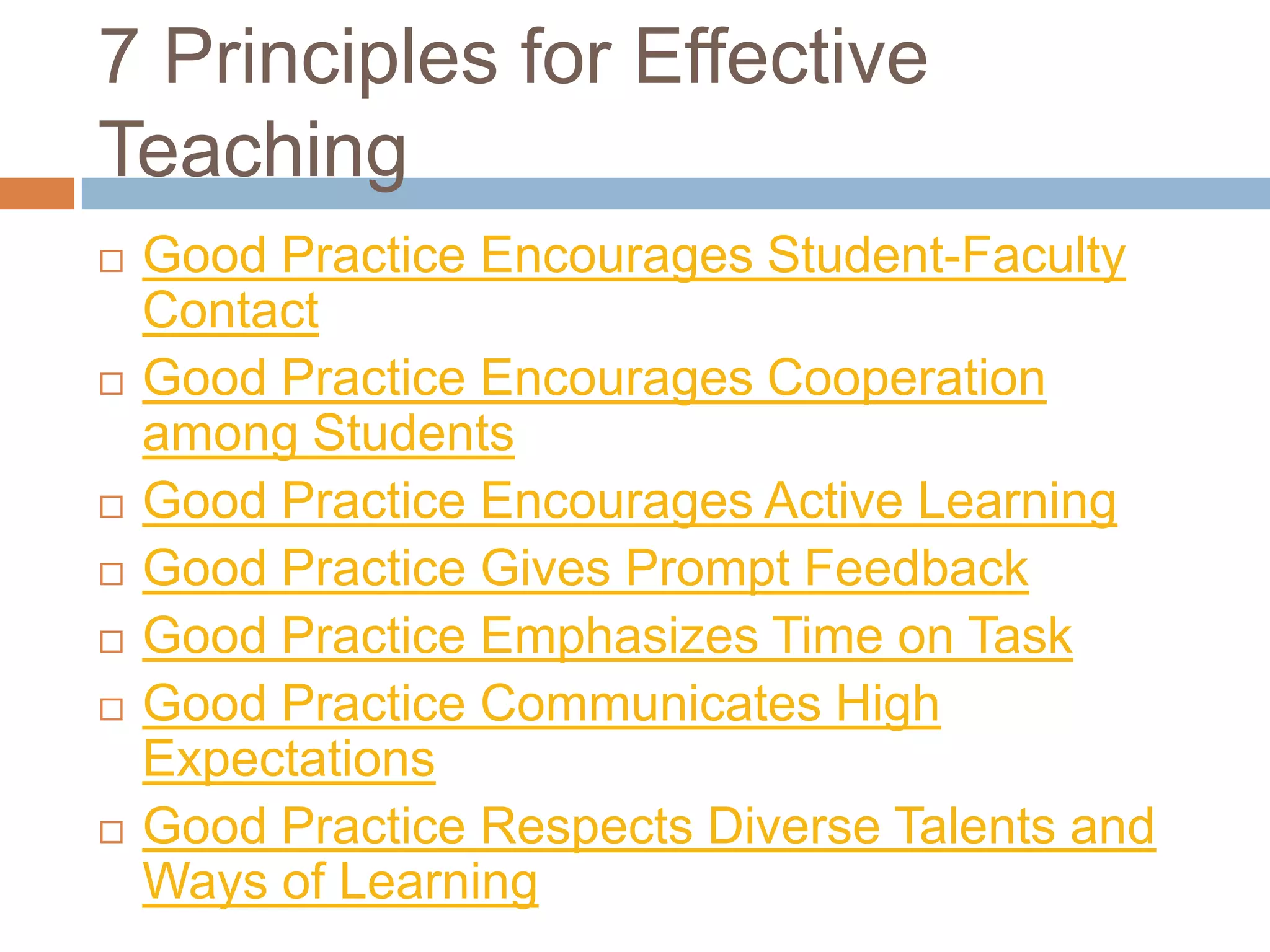 7 Principles for Effective
Teaching
   Good Practice Encourages Student-Faculty
    Contact
   Good Practice Encourages Cooperation
    among Students
   Good Practice Encourages Active Learning
   Good Practice Gives Prompt Feedback
   Good Practice Emphasizes Time on Task
   Good Practice Communicates High
    Expectations
   Good Practice Respects Diverse Talents and
    Ways of Learning
 