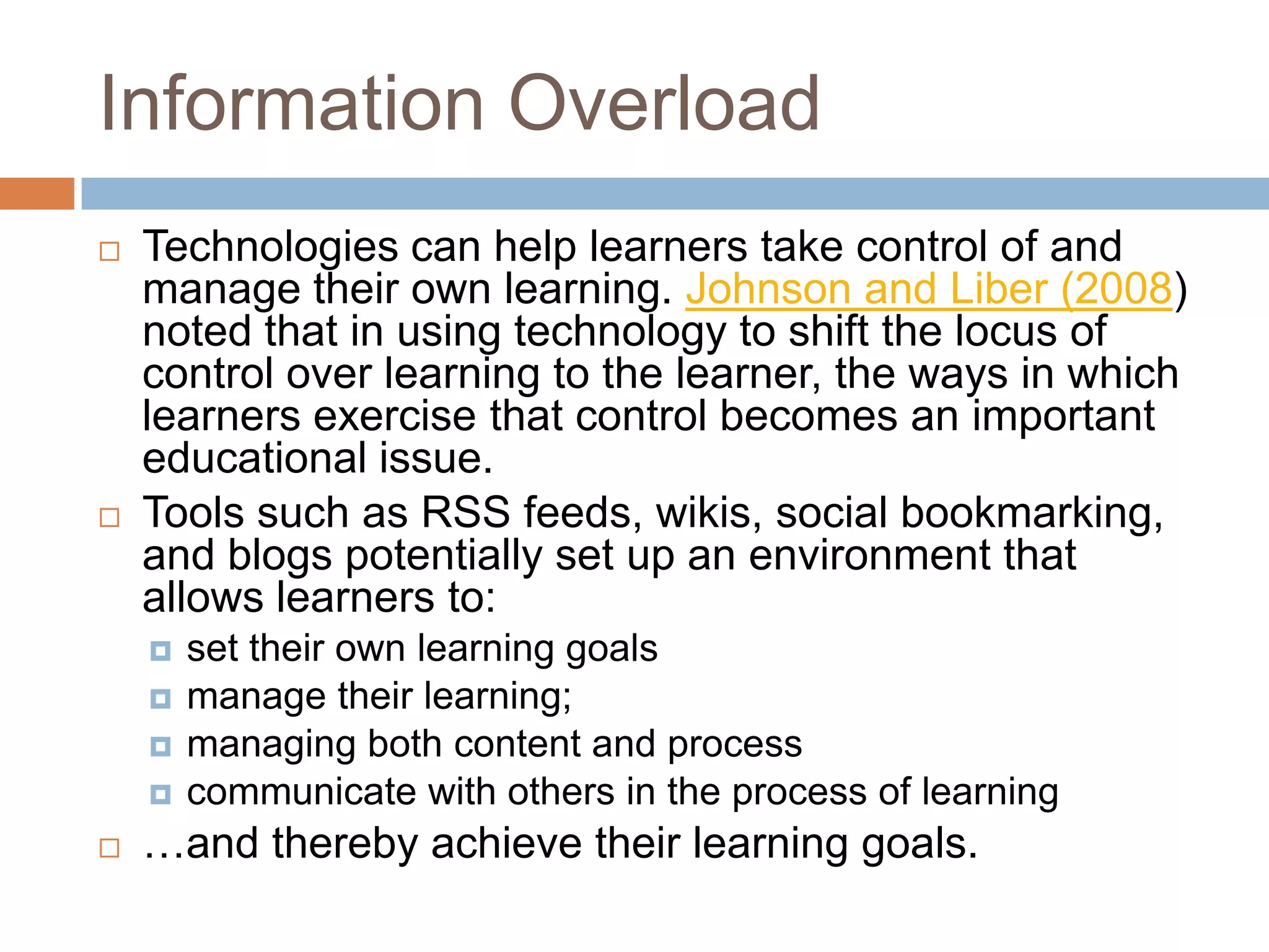 Information Overload
   Technologies can help learners take control of and
    manage their own learning. Johnson and Liber (2008)
    noted that in using technology to shift the locus of
    control over learning to the learner, the ways in which
    learners exercise that control becomes an important
    educational issue.
   Tools such as RSS feeds, wikis, social bookmarking,
    and blogs potentially set up an environment that
    allows learners to:
       set their own learning goals
       manage their learning;
       managing both content and process
       communicate with others in the process of learning
   …and thereby achieve their learning goals.
 