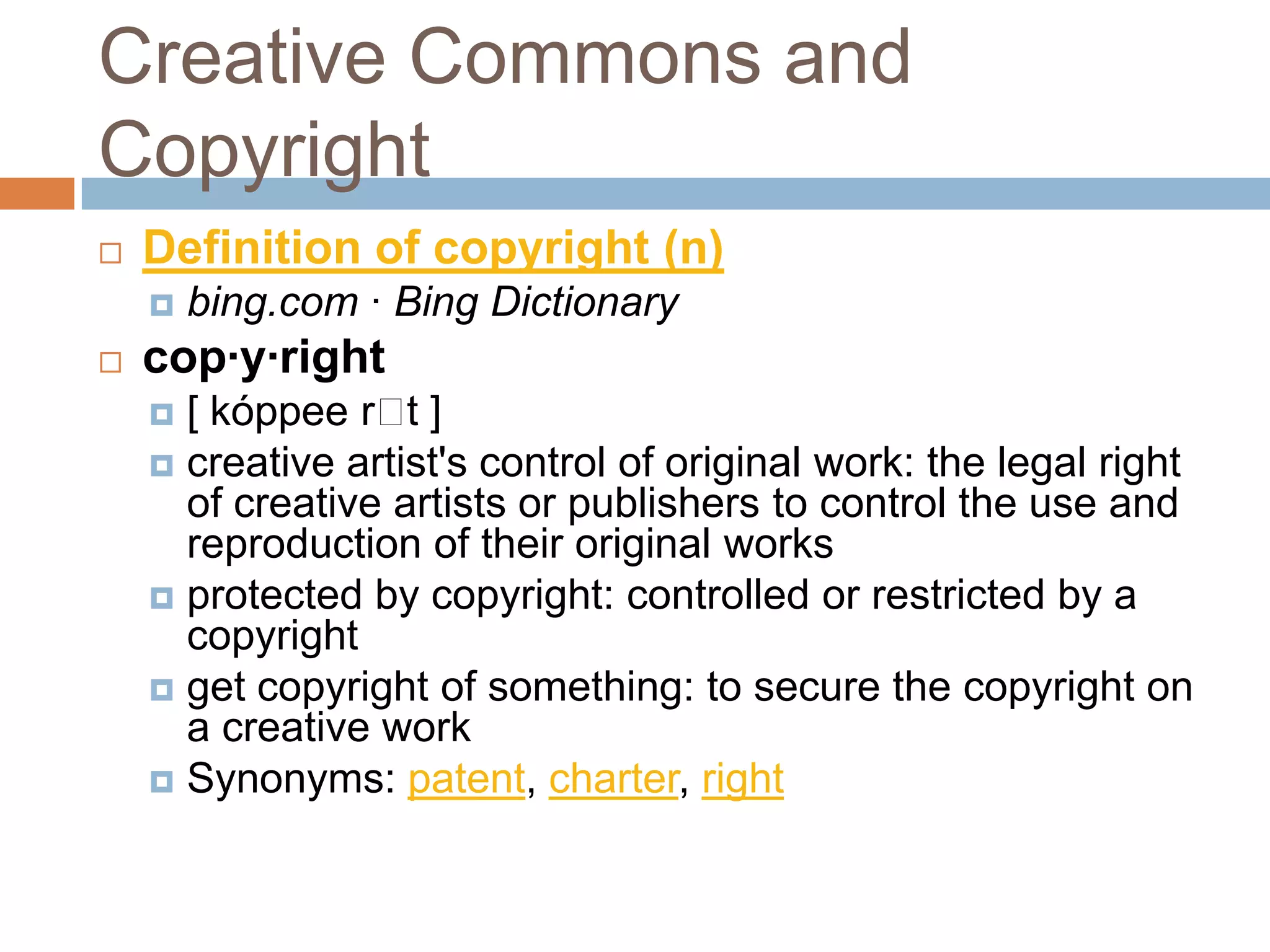Creative Commons and
Copyright
   Definition of copyright (n)
       bing.com · Bing Dictionary
   cop·y·right
     [ kóppee r ]t
     creative artist's control of original work: the legal right
      of creative artists or publishers to control the use and
      reproduction of their original works
     protected by copyright: controlled or restricted by a
      copyright
     get copyright of something: to secure the copyright on
      a creative work
     Synonyms: patent, charter, right
 