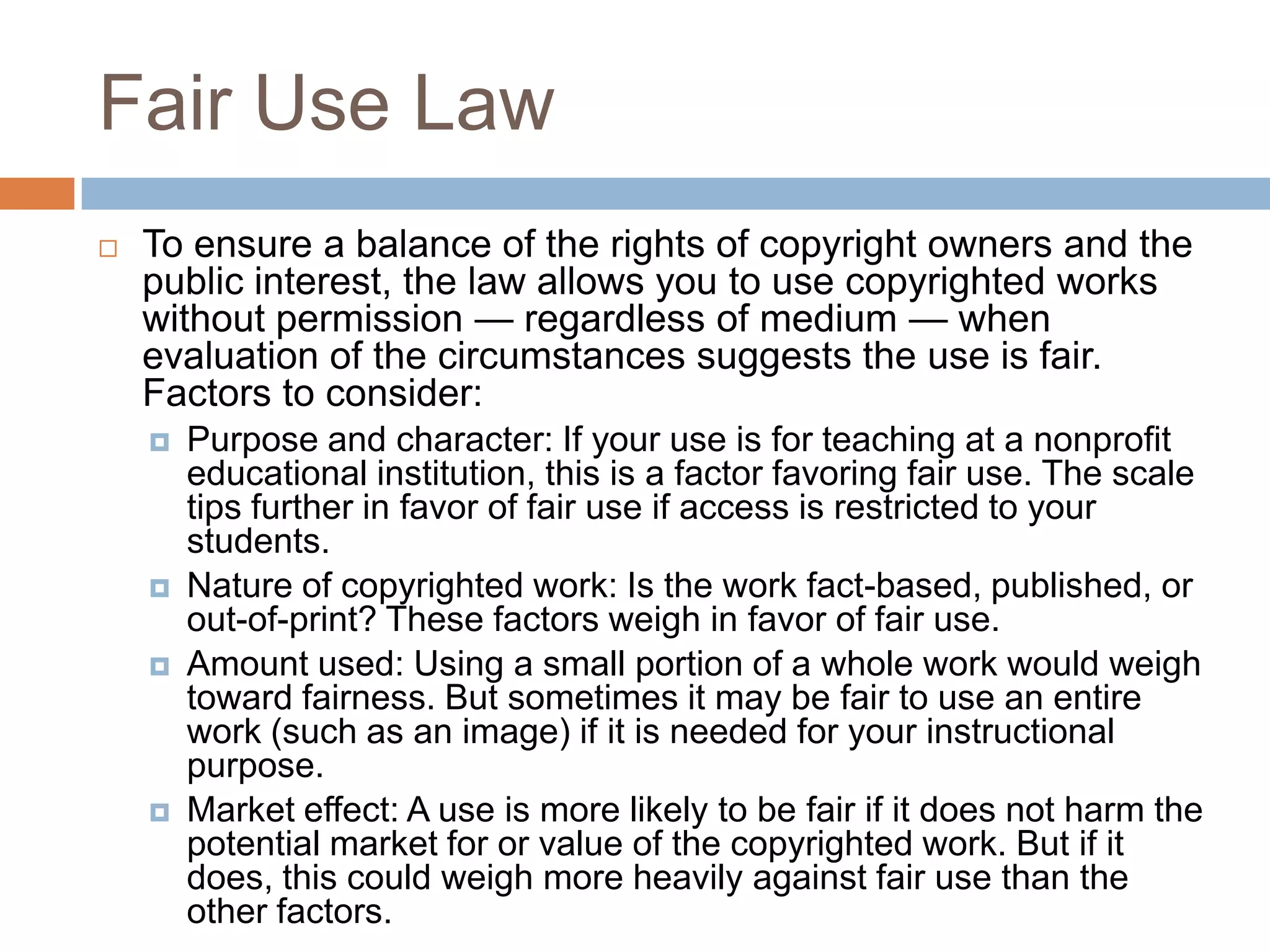 Fair Use Law
   To ensure a balance of the rights of copyright owners and the
    public interest, the law allows you to use copyrighted works
    without permission — regardless of medium — when
    evaluation of the circumstances suggests the use is fair.
    Factors to consider:
       Purpose and character: If your use is for teaching at a nonprofit
        educational institution, this is a factor favoring fair use. The scale
        tips further in favor of fair use if access is restricted to your
        students.
       Nature of copyrighted work: Is the work fact-based, published, or
        out-of-print? These factors weigh in favor of fair use.
       Amount used: Using a small portion of a whole work would weigh
        toward fairness. But sometimes it may be fair to use an entire
        work (such as an image) if it is needed for your instructional
        purpose.
       Market effect: A use is more likely to be fair if it does not harm the
        potential market for or value of the copyrighted work. But if it
        does, this could weigh more heavily against fair use than the
        other factors.
 