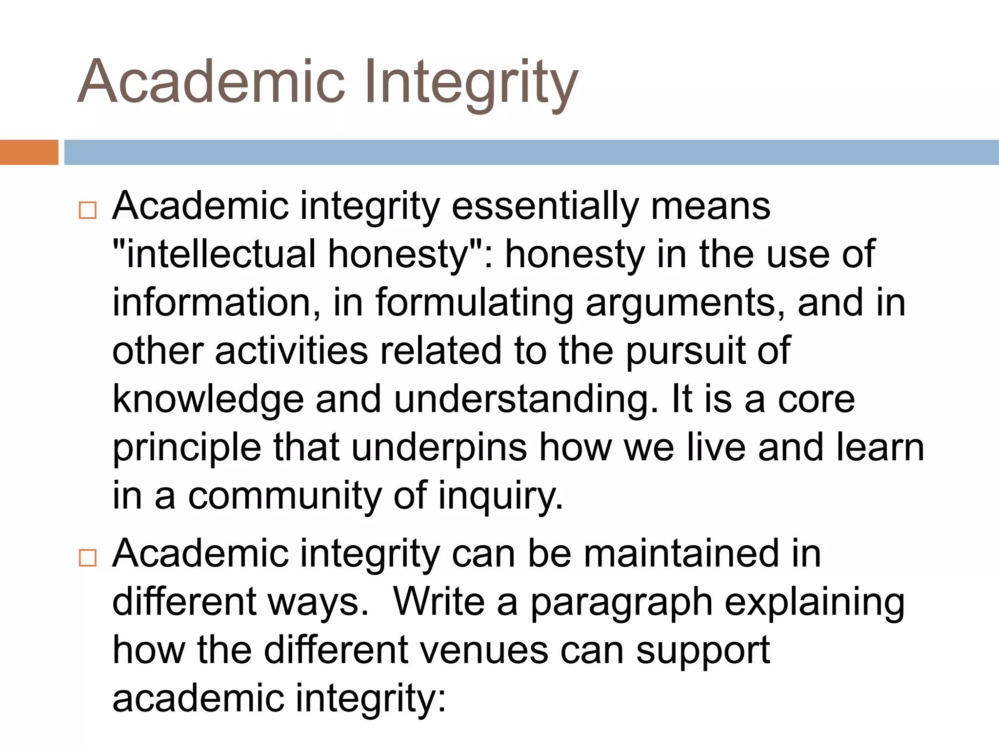 Academic Integrity
   Academic integrity essentially means
    "intellectual honesty": honesty in the use of
    information, in formulating arguments, and in
    other activities related to the pursuit of
    knowledge and understanding. It is a core
    principle that underpins how we live and learn
    in a community of inquiry.
   Academic integrity can be maintained in
    different ways. Write a paragraph explaining
    how the different venues can support
    academic integrity:
 