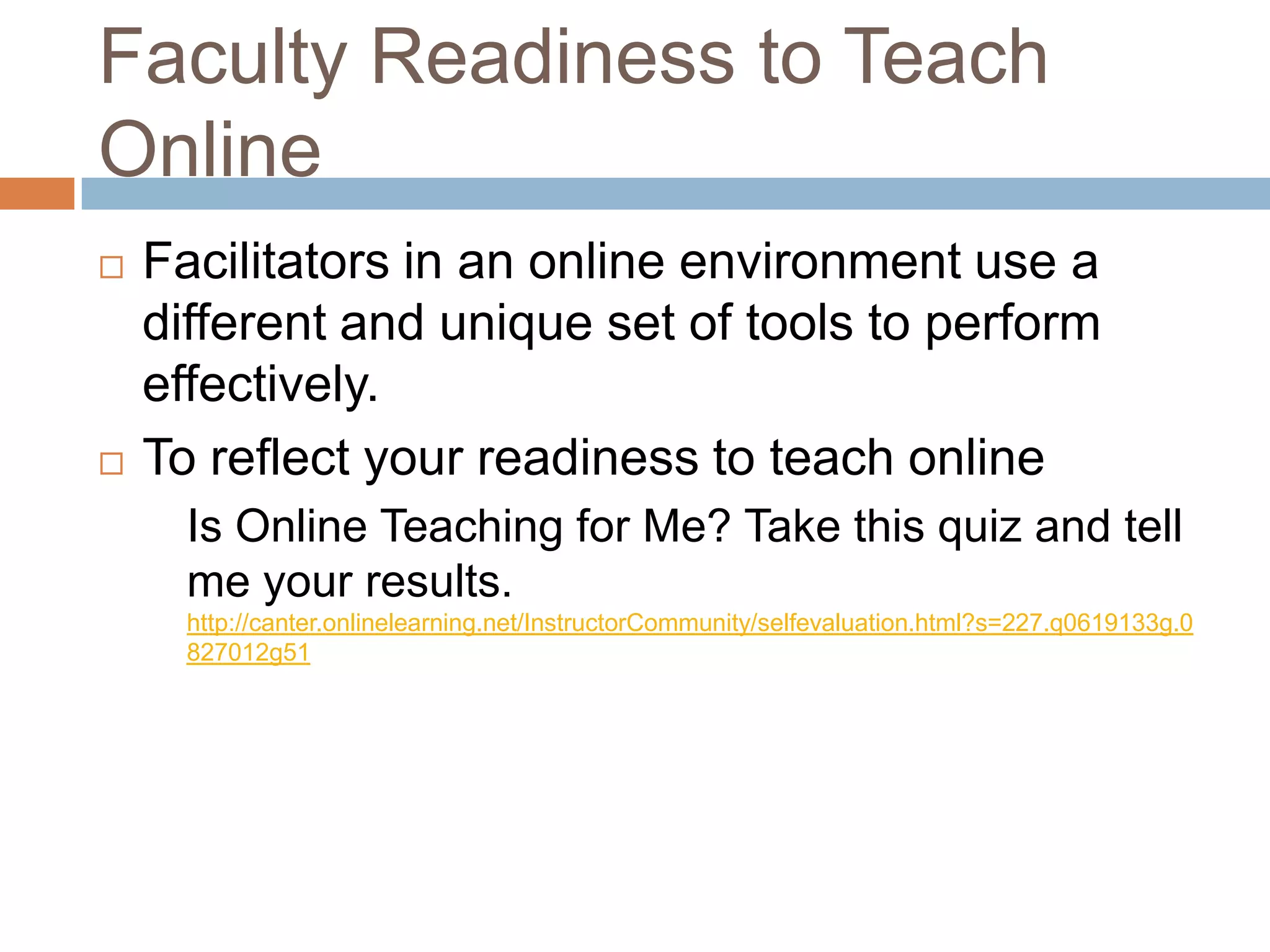 Faculty Readiness to Teach
Online
   Facilitators in an online environment use a
    different and unique set of tools to perform
    effectively.
   To reflect your readiness to teach online
      Is Online Teaching for Me? Take this quiz and tell
      me your results.
      http://canter.onlinelearning.net/InstructorCommunity/selfevaluation.html?s=227.q0619133g.0
      827012g51
 