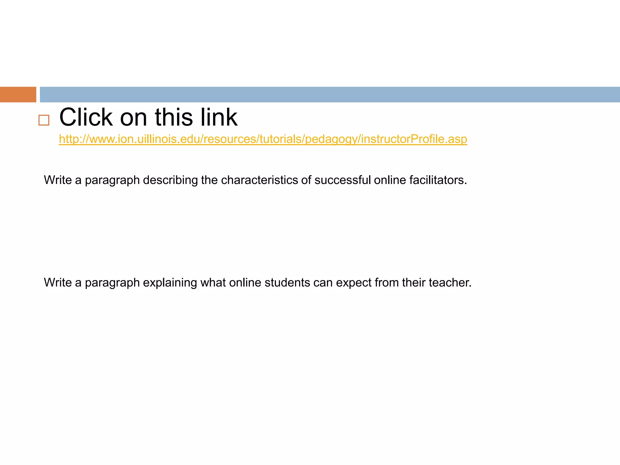    Click on this link
    http://www.ion.uillinois.edu/resources/tutorials/pedagogy/instructorProfile.asp


Write a paragraph describing the characteristics of successful online facilitators.




Write a paragraph explaining what online students can expect from their teacher.
 