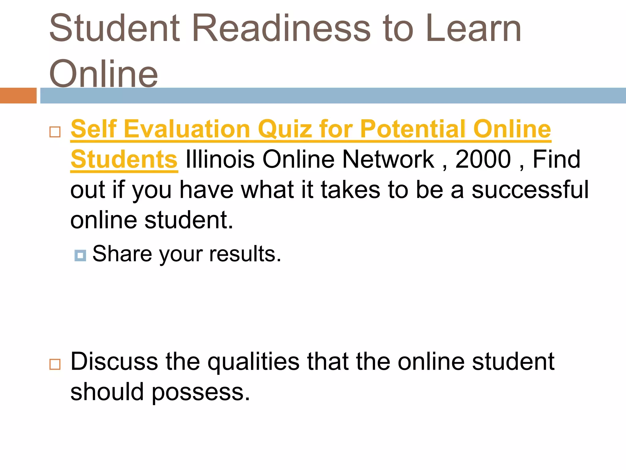 Student Readiness to Learn
Online
   Self Evaluation Quiz for Potential Online
    Students Illinois Online Network , 2000 , Find
    out if you have what it takes to be a successful
    online student.
     Share   your results.



   Discuss the qualities that the online student
    should possess.
 