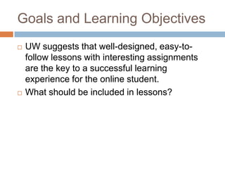 Goals and Learning Objectives
   UW suggests that well-designed, easy-to-
    follow lessons with interesting assignments
    are the key to a successful learning
    experience for the online student.
   What should be included in lessons?
 