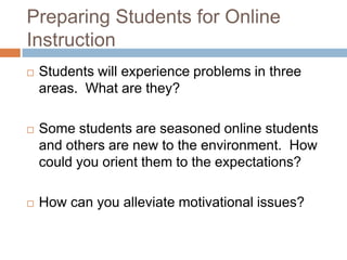 Preparing Students for Online
Instruction
   Students will experience problems in three
    areas. What are they?

   Some students are seasoned online students
    and others are new to the environment. How
    could you orient them to the expectations?

   How can you alleviate motivational issues?
 