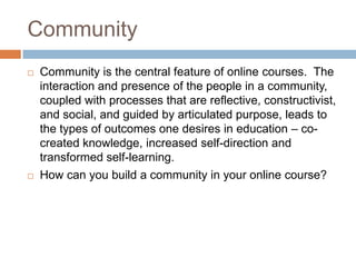 Community
   Community is the central feature of online courses. The
    interaction and presence of the people in a community,
    coupled with processes that are reflective, constructivist,
    and social, and guided by articulated purpose, leads to
    the types of outcomes one desires in education – co-
    created knowledge, increased self-direction and
    transformed self-learning.
   How can you build a community in your online course?
 