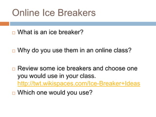 Online Ice Breakers
   What is an ice breaker?

   Why do you use them in an online class?

   Review some ice breakers and choose one
    you would use in your class.
    http://twt.wikispaces.com/Ice-Breaker+Ideas
   Which one would you use?
 
