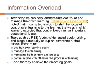 Information Overload
   Technologies can help learners take control of and
    manage their own learning. Johnson and Liber (2008)
    noted that in using technology to shift the locus of
    control over learning to the learner, the ways in which
    learners exercise that control becomes an important
    educational issue.
   Tools such as RSS feeds, wikis, social bookmarking,
    and blogs potentially set up an environment that
    allows learners to:
       set their own learning goals
       manage their learning;
       managing both content and process
       communicate with others in the process of learning
   …and thereby achieve their learning goals.
 