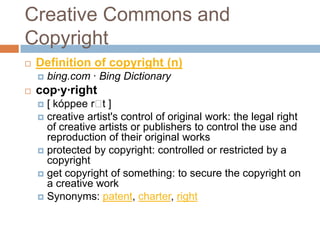 Creative Commons and
Copyright
   Definition of copyright (n)
       bing.com · Bing Dictionary
   cop·y·right
     [ kóppee r ]t
     creative artist's control of original work: the legal right
      of creative artists or publishers to control the use and
      reproduction of their original works
     protected by copyright: controlled or restricted by a
      copyright
     get copyright of something: to secure the copyright on
      a creative work
     Synonyms: patent, charter, right
 
