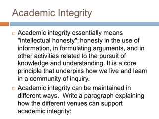 Academic Integrity
   Academic integrity essentially means
    "intellectual honesty": honesty in the use of
    information, in formulating arguments, and in
    other activities related to the pursuit of
    knowledge and understanding. It is a core
    principle that underpins how we live and learn
    in a community of inquiry.
   Academic integrity can be maintained in
    different ways. Write a paragraph explaining
    how the different venues can support
    academic integrity:
 