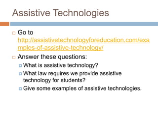Assistive Technologies
   Go to
    http://assistivetechnologyforeducation.com/exa
    mples-of-assistive-technology/
   Answer these questions:
     What  is assistive technology?
     What law requires we provide assistive
      technology for students?
     Give some examples of assistive technologies.
 