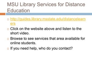 MSU Library Services for Distance
Education
   http://guides.library.msstate.edu/distancelearn
    ers
   Click on the website above and listen to the
    short video.
   Browse to see services that area available for
    online students.
   If you need help, who do you contact?
 