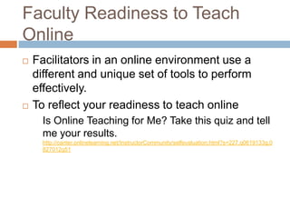 Faculty Readiness to Teach
Online
   Facilitators in an online environment use a
    different and unique set of tools to perform
    effectively.
   To reflect your readiness to teach online
      Is Online Teaching for Me? Take this quiz and tell
      me your results.
      http://canter.onlinelearning.net/InstructorCommunity/selfevaluation.html?s=227.q0619133g.0
      827012g51
 
