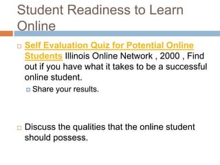 Student Readiness to Learn
Online
   Self Evaluation Quiz for Potential Online
    Students Illinois Online Network , 2000 , Find
    out if you have what it takes to be a successful
    online student.
     Share   your results.



   Discuss the qualities that the online student
    should possess.
 