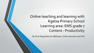 Online teaching and learning with
Kgetsa Primary School
Learning area: EMS grade 7
Content : Productivity
By Phuti Ragophala (An MIEExpert ,Online educator andVTA)
 