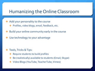 Humanizing the Online Classroom
 Add your personality to the course
    Profiles, video blogs, email, feedback, etc.

 Build your online community early in the course

 Use technology to your advantage



 Tools, Tricks & Tips:
    Require students to build profiles
    Be (realistically) available to students (Email, Skype)
    Video Blogs (YouTube, TeacherTube, Vimeo)
 