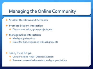 Managing the Online Community
 Student Questions and Demands

 Promote Student Interaction
   Discussions, wikis, group projects, etc.

 Manage Group Interactions
   Ideal group size: 6-10
   Great for discussions and wiki assignments



 Tools, Tricks & Tips:
   Use an “I Need Help!” Open Discussion
   Summarize weekly discussions and group activities
 
