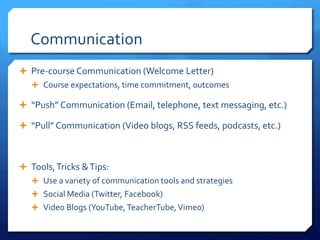 Communication
 Pre-course Communication (Welcome Letter)
    Course expectations, time commitment, outcomes

 “Push” Communication (Email, telephone, text messaging, etc.)

 “Pull” Communication (Video blogs, RSS feeds, podcasts, etc.)



 Tools, Tricks & Tips:
    Use a variety of communication tools and strategies
    Social Media (Twitter, Facebook)
    Video Blogs (YouTube, TeacherTube, Vimeo)
 