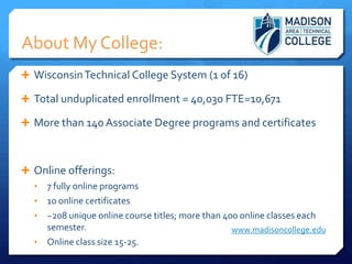 About My College:
 Wisconsin Technical College System (1 of 16)

 Total unduplicated enrollment = 40,030 FTE=10,671

 More than 140 Associate Degree programs and certificates



 Online offerings:
  •   7 fully online programs
  •   10 online certificates
  •   ~208 unique online course titles; more than 400 online classes each
      semester.                                     www.madisoncollege.edu
  •   Online class size 15-25.
 