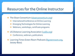 Resources for the Online Instructor

 The Sloan Consortium (sloanconsortium.org)
   International Conference on Online Learning
   Emerging Technologies for Online Learning
   Webinars, workshops, certificate programs

 US Distance Learning Association (usdla.org)
   Conference, webinars, publications

 Learning Times Green Room Podcasts (ltgreenroom.org,
  Jossey-Bass)
 
