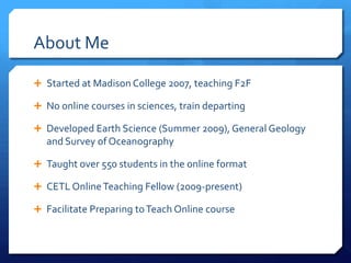About Me

 Started at Madison College 2007, teaching F2F

 No online courses in sciences, train departing

 Developed Earth Science (Summer 2009), General Geology
  and Survey of Oceanography

 Taught over 550 students in the online format

 CETL Online Teaching Fellow (2009-present)

 Facilitate Preparing to Teach Online course
 