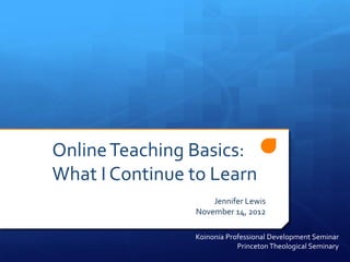 Online Teaching Basics:
What I Continue to Learn
                    Jennifer Lewis
                November 14, 2012

                Koinonia Professional Development Seminar
                            Princeton Theological Seminary
 