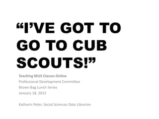 “I’VE GOT TO
GO TO CUB
SCOUTS!”
Teaching MLIS Classes Online
Professional Development Committee
Brown Bag Lunch Series
January 18, 2012

Katharin Peter, Social Sciences Data Librarian
 