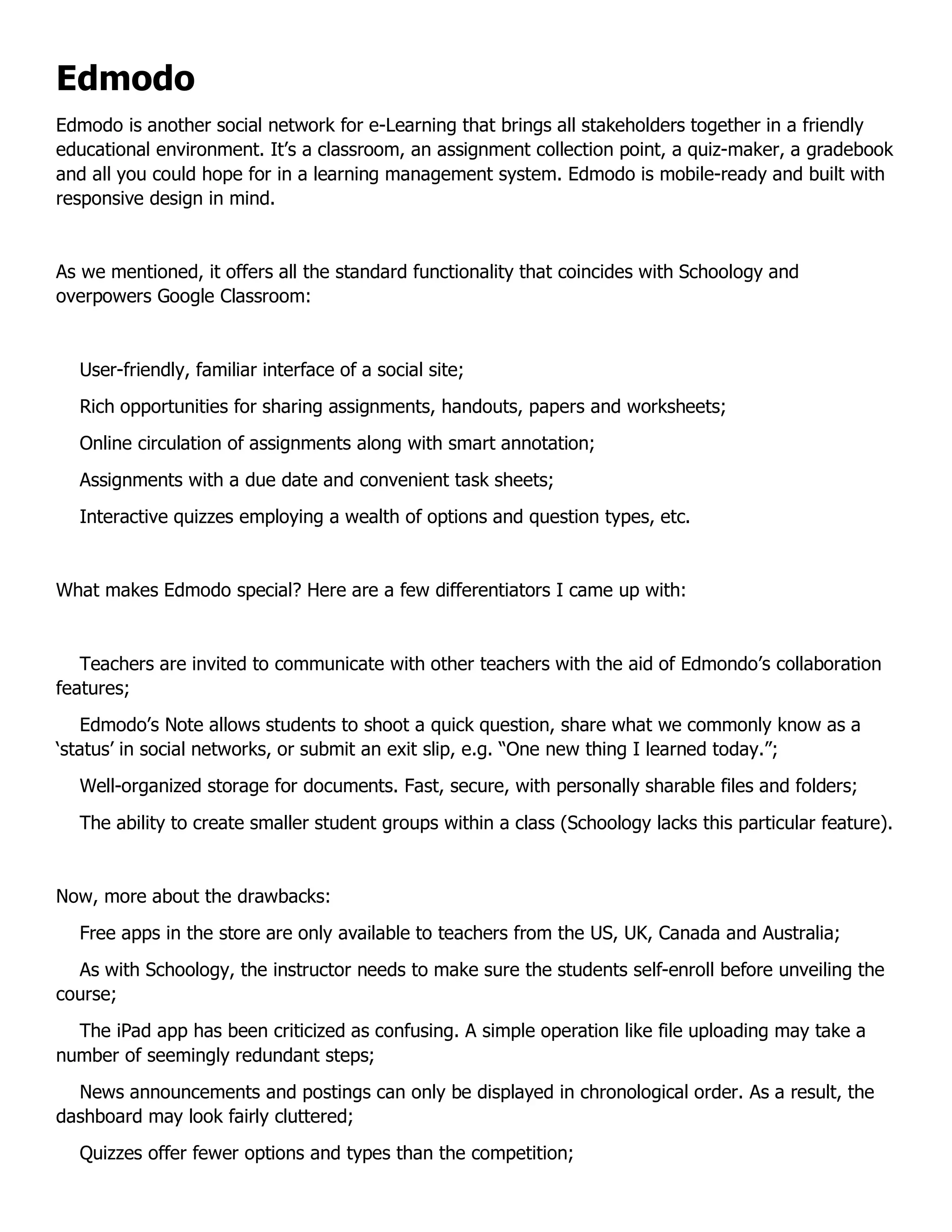 Edmodo
Edmodo is another social network for e-Learning that brings all stakeholders together in a friendly
educational environment. It’s a classroom, an assignment collection point, a quiz-maker, a gradebook
and all you could hope for in a learning management system. Edmodo is mobile-ready and built with
responsive design in mind.
As we mentioned, it offers all the standard functionality that coincides with Schoology and
overpowers Google Classroom:
User-friendly, familiar interface of a social site;
Rich opportunities for sharing assignments, handouts, papers and worksheets;
Online circulation of assignments along with smart annotation;
Assignments with a due date and convenient task sheets;
Interactive quizzes employing a wealth of options and question types, etc.
What makes Edmodo special? Here are a few differentiators I came up with:
Teachers are invited to communicate with other teachers with the aid of Edmondo’s collaboration
features;
Edmodo’s Note allows students to shoot a quick question, share what we commonly know as a
‘status’ in social networks, or submit an exit slip, e.g. “One new thing I learned today.”;
Well-organized storage for documents. Fast, secure, with personally sharable files and folders;
The ability to create smaller student groups within a class (Schoology lacks this particular feature).
Now, more about the drawbacks:
Free apps in the store are only available to teachers from the US, UK, Canada and Australia;
As with Schoology, the instructor needs to make sure the students self-enroll before unveiling the
course;
The iPad app has been criticized as confusing. A simple operation like file uploading may take a
number of seemingly redundant steps;
News announcements and postings can only be displayed in chronological order. As a result, the
dashboard may look fairly cluttered;
Quizzes offer fewer options and types than the competition;
 