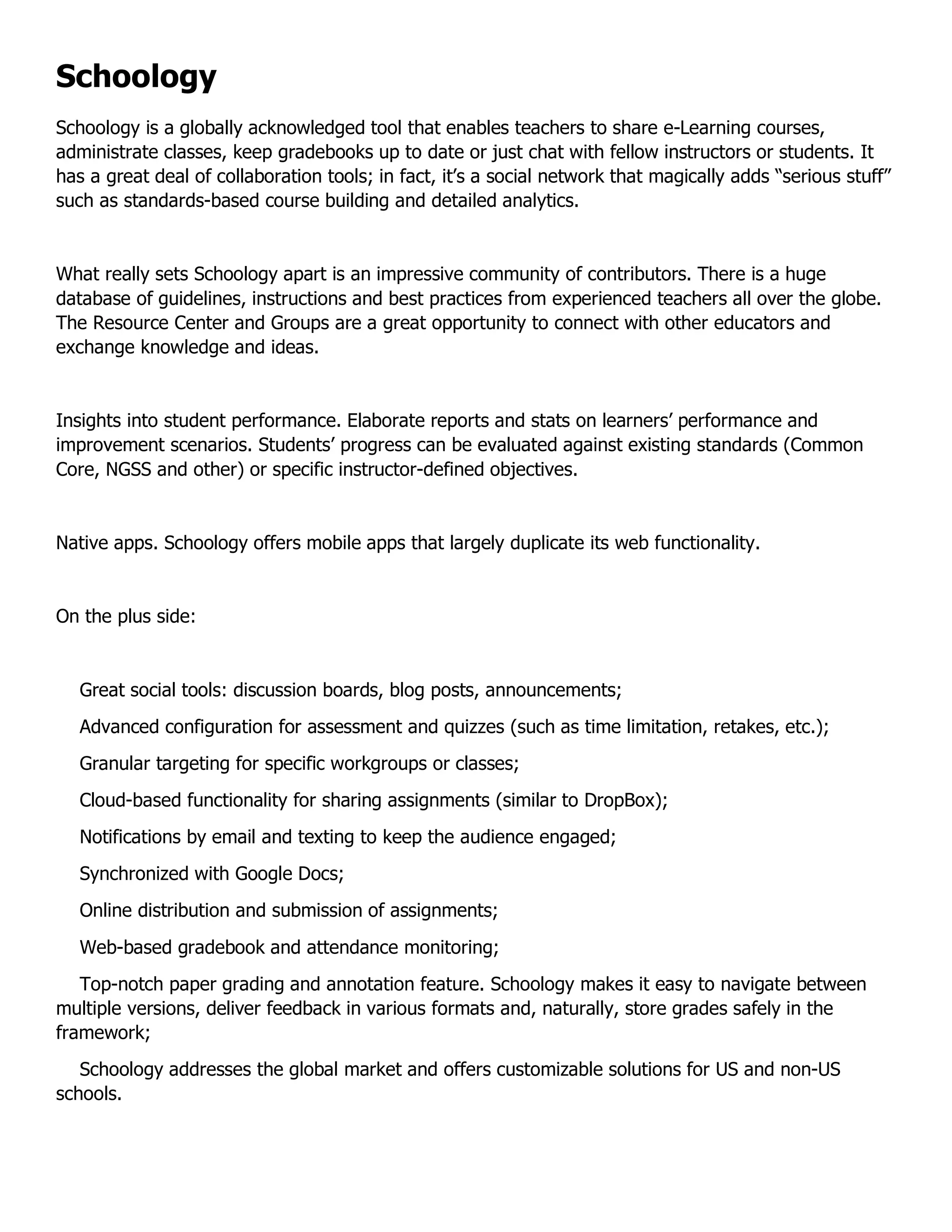 Schoology
Schoology is a globally acknowledged tool that enables teachers to share e-Learning courses,
administrate classes, keep gradebooks up to date or just chat with fellow instructors or students. It
has a great deal of collaboration tools; in fact, it’s a social network that magically adds “serious stuff”
such as standards-based course building and detailed analytics.
What really sets Schoology apart is an impressive community of contributors. There is a huge
database of guidelines, instructions and best practices from experienced teachers all over the globe.
The Resource Center and Groups are a great opportunity to connect with other educators and
exchange knowledge and ideas.
Insights into student performance. Elaborate reports and stats on learners’ performance and
improvement scenarios. Students’ progress can be evaluated against existing standards (Common
Core, NGSS and other) or specific instructor-defined objectives.
Native apps. Schoology offers mobile apps that largely duplicate its web functionality.
On the plus side:
Great social tools: discussion boards, blog posts, announcements;
Advanced configuration for assessment and quizzes (such as time limitation, retakes, etc.);
Granular targeting for specific workgroups or classes;
Cloud-based functionality for sharing assignments (similar to DropBox);
Notifications by email and texting to keep the audience engaged;
Synchronized with Google Docs;
Online distribution and submission of assignments;
Web-based gradebook and attendance monitoring;
Top-notch paper grading and annotation feature. Schoology makes it easy to navigate between
multiple versions, deliver feedback in various formats and, naturally, store grades safely in the
framework;
Schoology addresses the global market and offers customizable solutions for US and non-US
schools.
 
