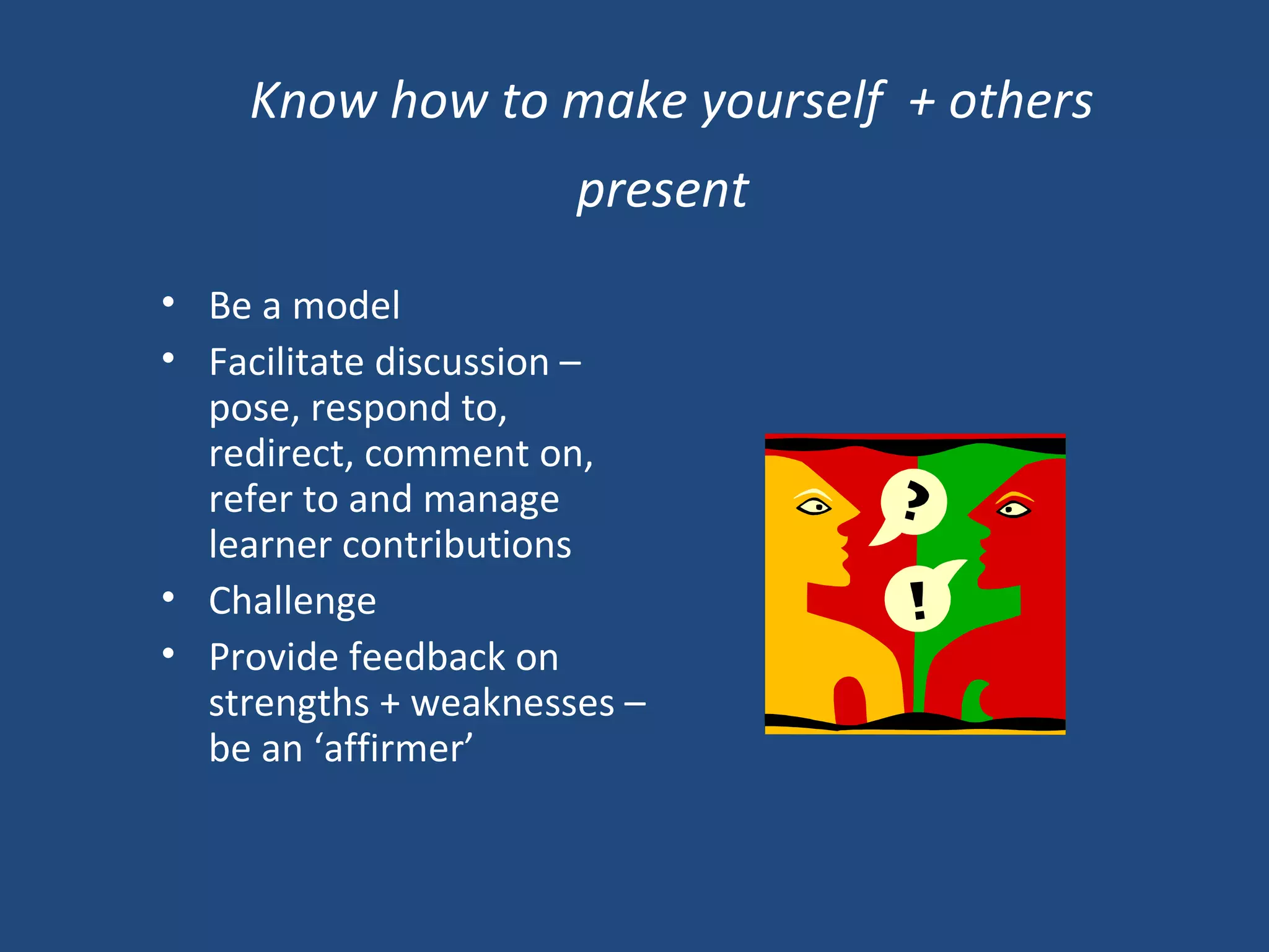 Know how to make yourself  + others present   Be a model Facilitate discussion – pose, respond to, redirect, comment on, refer to and manage learner contributions Challenge Provide feedback on strengths + weaknesses – be an ‘affirmer’   