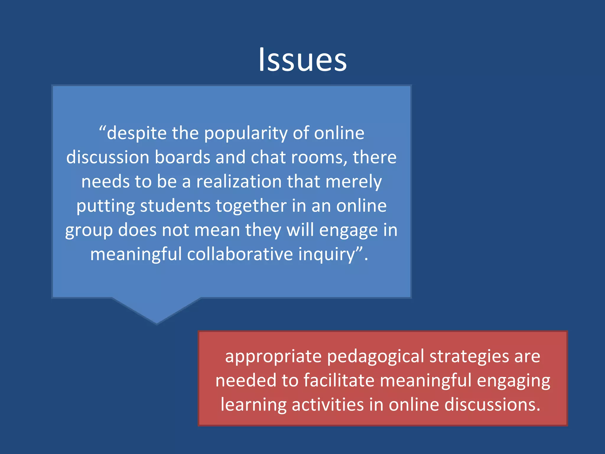 Issues “ despite the popularity of online discussion boards and chat rooms, there needs to be a realization that merely putting students together in an online group does not mean they will engage in meaningful collaborative inquiry”.  appropriate pedagogical strategies are needed to facilitate meaningful engaging learning activities in online discussions.  