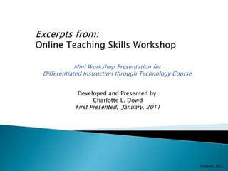 Excerpts from: 
Online Teaching Skills Workshop 
Mini Workshop Presentation for 
Differentiated Instruction through Technology Course 
Developed and Presented by: 
Charlotte L. Dowd 
First Presented, January, 2011 
 