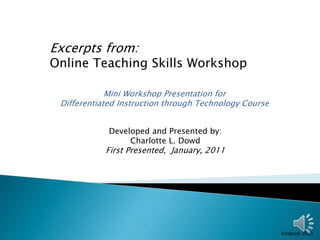 Excerpts from: 
Online Teaching Skills Workshop 
Mini Workshop Presentation for 
Differentiated Instruction through Technology Course 
Developed and Presented by: 
Charlotte L. Dowd 
First Presented, January, 2011 
 